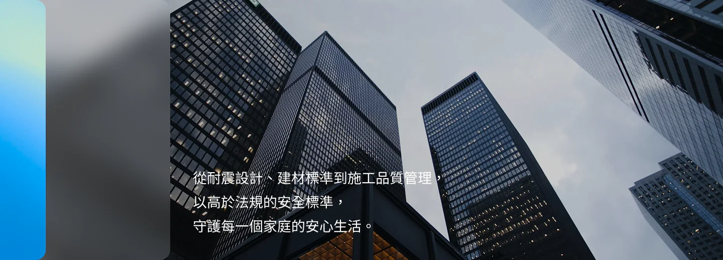 從耐震設計、建材標準到施工品質管理，以高於法規的安全標準，守護每一個家庭的安心生活